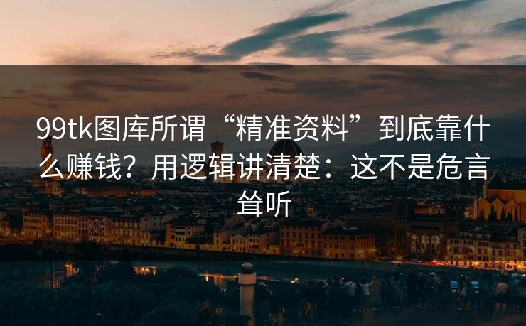 99tk图库所谓“精准资料”到底靠什么赚钱？用逻辑讲清楚：这不是危言耸听