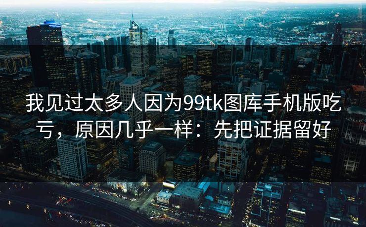 我见过太多人因为99tk图库手机版吃亏，原因几乎一样：先把证据留好