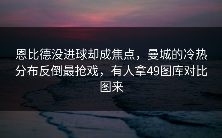 恩比德没进球却成焦点，曼城的冷热分布反倒最抢戏，有人拿49图库对比图来
