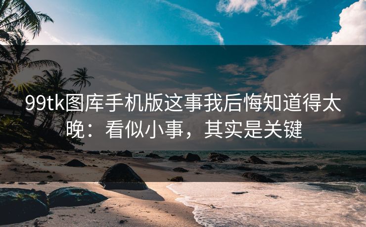 99tk图库手机版这事我后悔知道得太晚：看似小事，其实是关键
