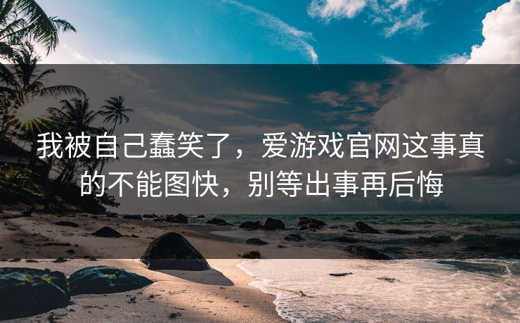 我被自己蠢笑了，爱游戏官网这事真的不能图快，别等出事再后悔