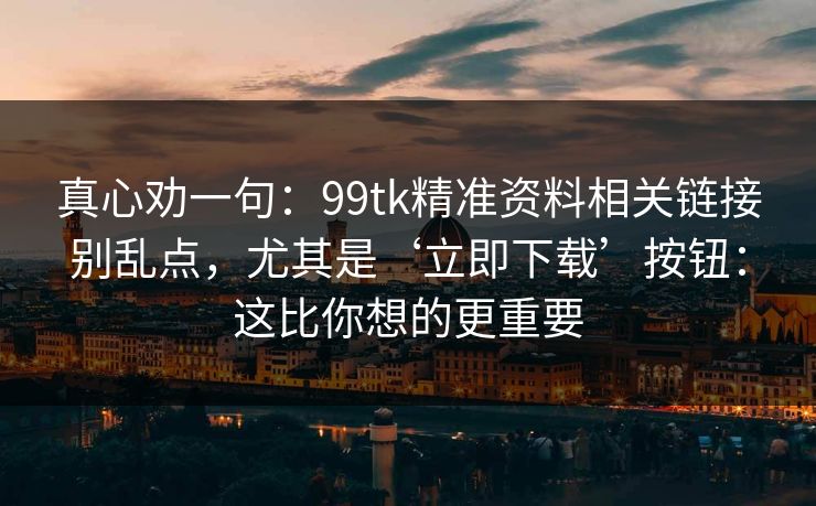 真心劝一句：99tk精准资料相关链接别乱点，尤其是‘立即下载’按钮：这比你想的更重要