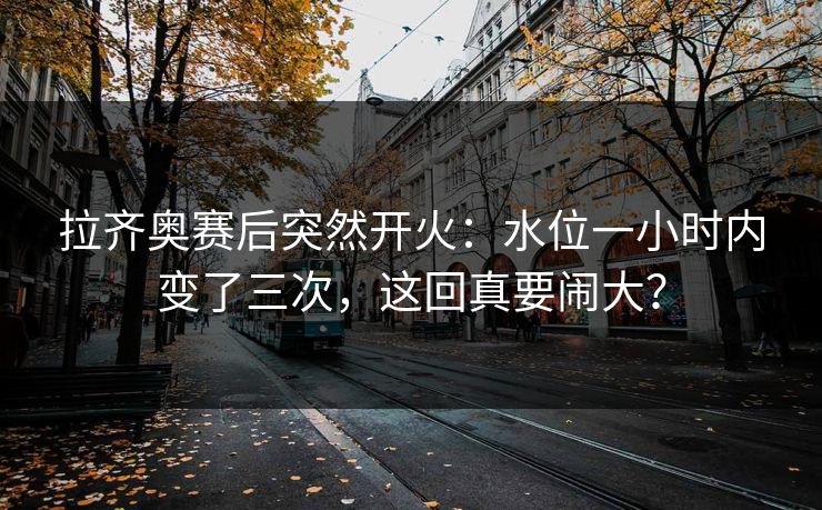 拉齐奥赛后突然开火:水位一小时内变了三次,这回真要闹大? 拉齐奥赛后突然开火:水位一小时内变了三次,这回真要闹大?