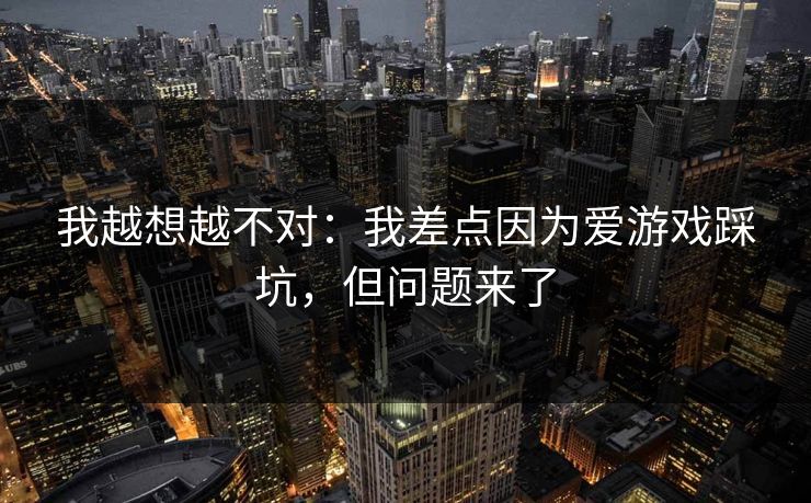 我越想越不对:我差点因为爱游戏踩坑,但问题来了 我越想越不对:我差点因为爱游戏踩坑,但问题来了